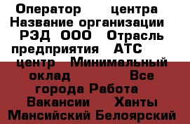 Оператор Call-центра › Название организации ­ РЭД, ООО › Отрасль предприятия ­ АТС, call-центр › Минимальный оклад ­ 45 000 - Все города Работа » Вакансии   . Ханты-Мансийский,Белоярский г.